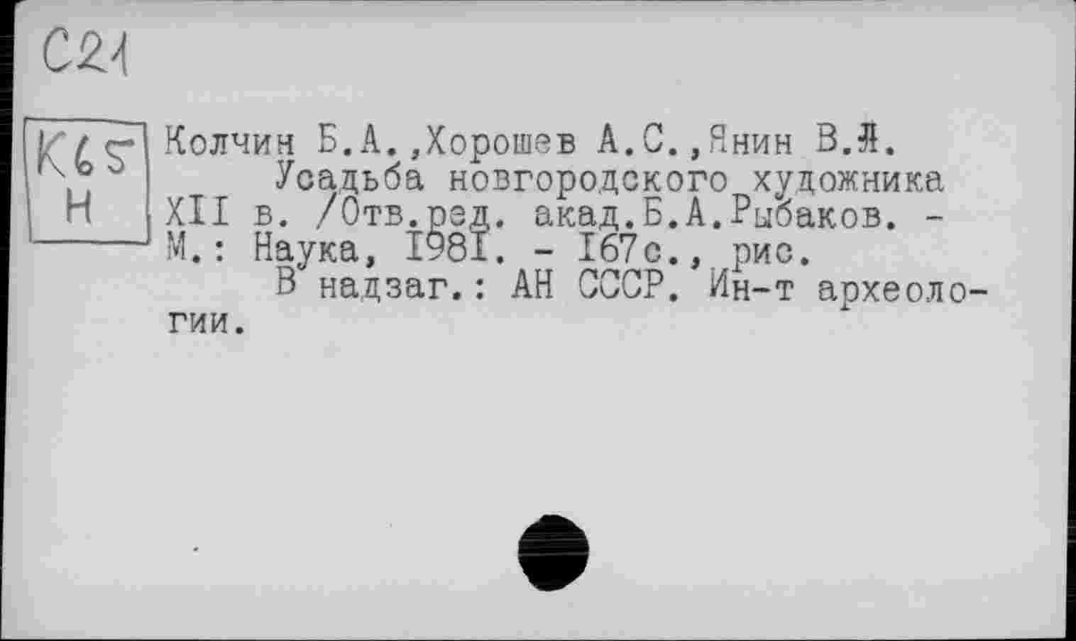 ﻿cm
H
Колчин Б.A. Дорошев А.С.,Янин ВЛ.
Усадьба новгородского художника XII в. /Отв.ред. акад.Б.А.Рыбаков. -М.: Наука, І981. - 167с., рис.
В надзаг.: АН СССР. Ин-т археоло гии.